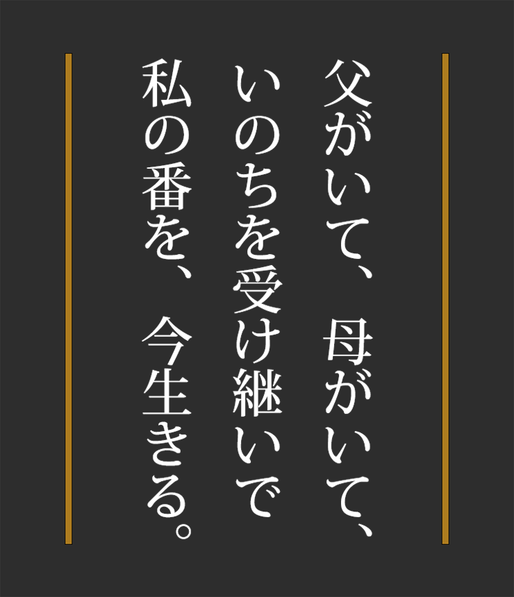 父がいて、母がいて、いのちを受け継いで
私の番を、今生きる